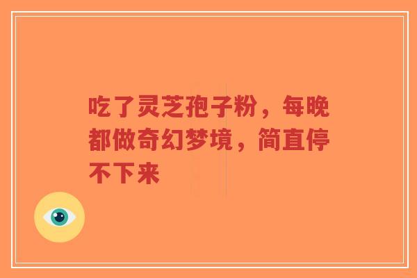 吃了灵芝孢子粉,每晚都做奇幻梦境,简直停不下来-第1张图片-超越 吃了灵芝孢子粉,每晚都做奇幻梦境,简直停不下来-第1张图片-超越