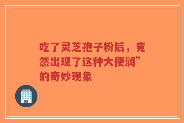吃了灵芝孢子粉后,竟然出现了这种大便润”的奇妙现象-第1张图片-超越 吃了灵芝孢子粉后,竟然出现了这种大便润”的奇妙现象-第1张图片-超越