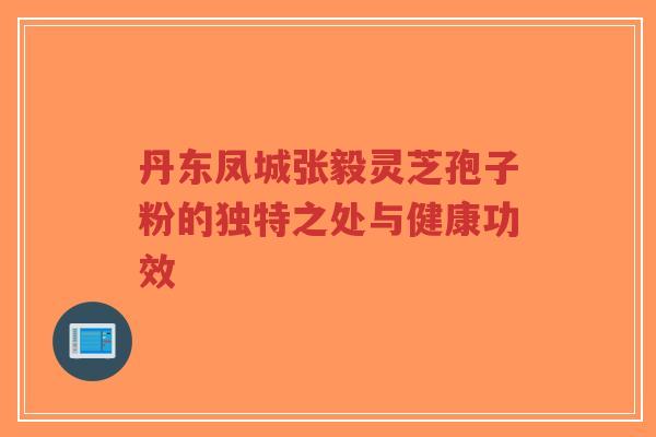 丹东凤城张毅灵芝孢子粉的独特之处与健康功效-第1张图片-超越