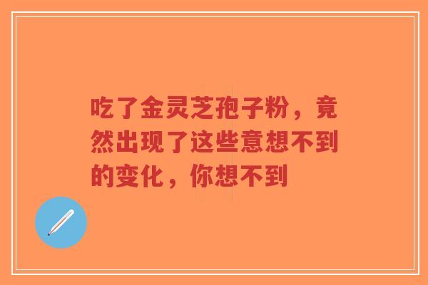 吃了金灵芝孢子粉,竟然出现了这些意想不到的变化,你想不到-第1张图片-超越 吃了金灵芝孢子粉,竟然出现了这些意想不到的变化,你想不到-第1张图片-超越
