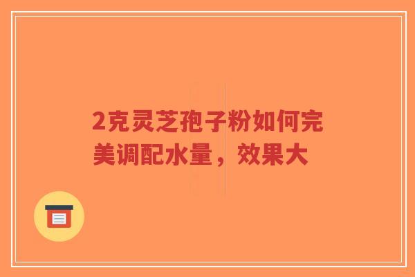 2克灵芝孢子粉如何完美调配水量,效果大-第1张图片-超越 2克灵芝孢子粉如何完美调配水量,效果大-第1张图片-超越