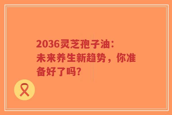 2036灵芝孢子油:未来养生新趋势,你准备好了吗?-第1张图片-超越 2036灵芝孢子油:未来养生新趋势,你准备好了吗?-第1张图片-超越