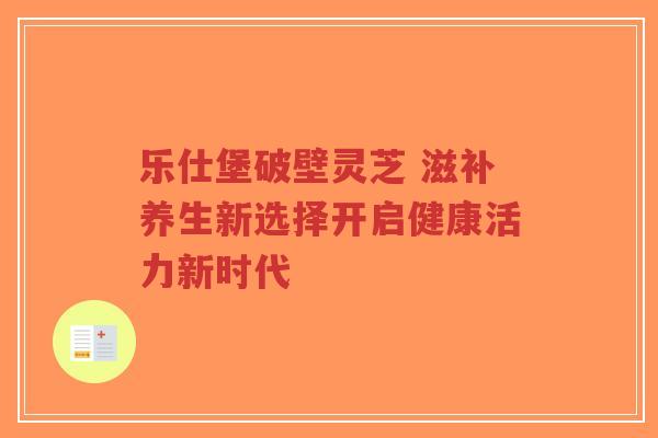 乐仕堡破壁灵芝 滋补养生新选择开启健康活力新时代-第1张图片-超越 乐仕堡破壁灵芝 滋补养生新选择开启健康活力新时代-第1张图片-超越