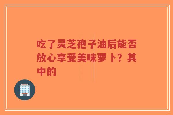 吃了灵芝孢子油后能否放心享受美味萝卜？其中的-第1张图片-超越