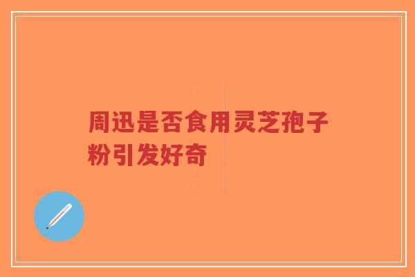 周迅是否食用灵芝孢子粉引发好奇-第1张图片-超越