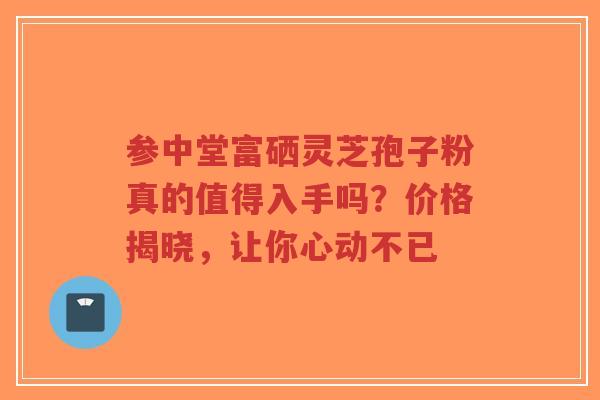 参中堂富硒灵芝孢子粉真的值得入手吗?价格揭晓,让你心动不已-第1张图片-超越 参中堂富硒灵芝孢子粉真的值得入手吗?价格揭晓,让你心动不已-第1张图片-超越