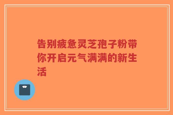 告别疲惫灵芝孢子粉带你开启元气满满的新生活-第1张图片-超越 告别疲惫灵芝孢子粉带你开启元气满满的新生活-第1张图片-超越