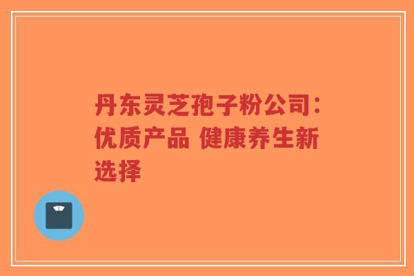 丹东灵芝孢子粉公司:优质产品 健康养生新选择-第1张图片-超越 丹东灵芝孢子粉公司:优质产品 健康养生新选择-第1张图片-超越