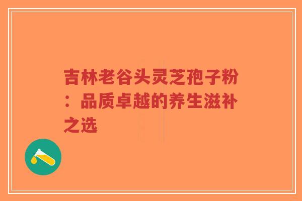 吉林老谷头灵芝孢子粉:品质卓越的养生滋补之选-第1张图片-超越 吉林老谷头灵芝孢子粉:品质卓越的养生滋补之选-第1张图片-超越