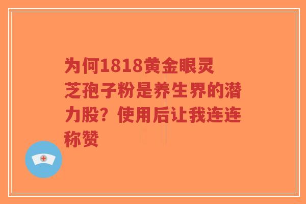 为何1818黄金眼灵芝孢子粉是养生界的潜力股?使用后让我连连称赞-第1张图片-超越 为何1818黄金眼灵芝孢子粉是养生界的潜力股?使用后让我连连称赞-第1张图片-超越