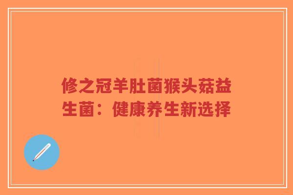 修之冠羊肚菌猴头菇益生菌：健康养生新选择-第1张图片-超越