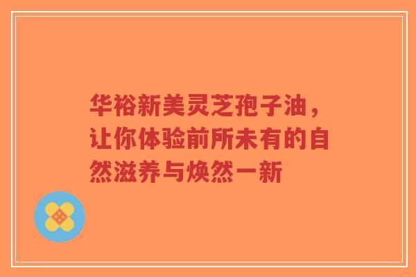 华裕新美灵芝孢子油,让你体验前所未有的自然滋养与焕然一新-第1张图片-超越 华裕新美灵芝孢子油,让你体验前所未有的自然滋养与焕然一新-第1张图片-超越
