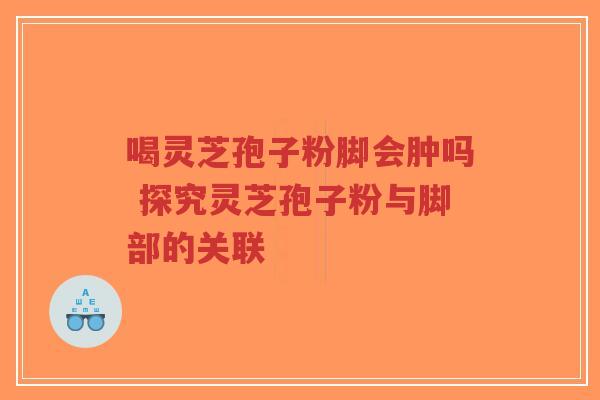 喝灵芝孢子粉脚会肿吗 探究灵芝孢子粉与脚部的关联-第1张图片-超越