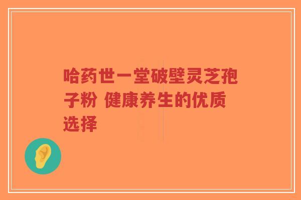 哈药世一堂破壁灵芝孢子粉 健康养生的优质选择-第1张图片-超越