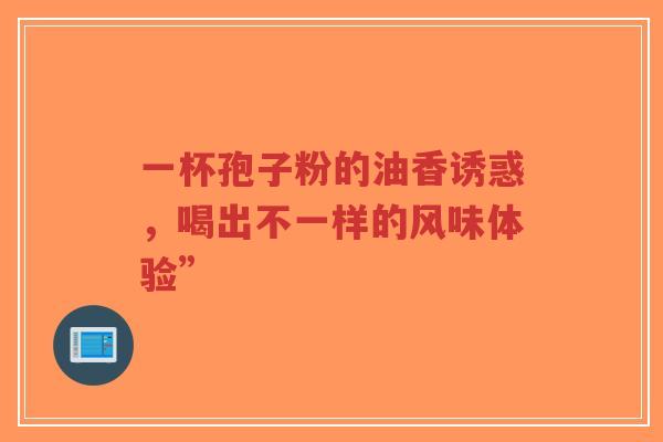 一杯孢子粉的油香诱惑,喝出不一样的风味体验”-第1张图片-超越 一杯孢子粉的油香诱惑,喝出不一样的风味体验”-第1张图片-超越