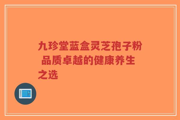 九珍堂蓝盒灵芝孢子粉 品质卓越的健康养生之选-第1张图片-超越 九珍堂蓝盒灵芝孢子粉 品质卓越的健康养生之选-第1张图片-超越