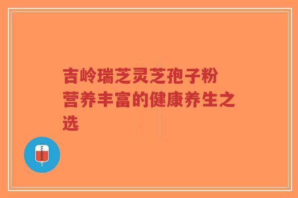 吉岭瑞芝灵芝孢子粉 营养丰富的健康养生之选-第1张图片-超越