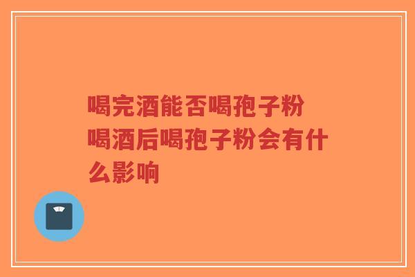 喝完酒能否喝孢子粉 喝酒后喝孢子粉会有什么影响-第1张图片-超越 喝完酒能否喝孢子粉 喝酒后喝孢子粉会有什么影响-第1张图片-超越