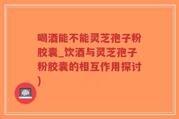 喝酒能不能灵芝孢子粉胶囊_饮酒与灵芝孢子粉胶囊的相互作用探讨)-第1张图片-超越 喝酒能不能灵芝孢子粉胶囊_饮酒与灵芝孢子粉胶囊的相互作用探讨)-第1张图片-超越