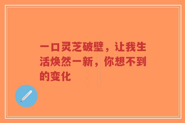 一口灵芝破壁,让我生活焕然一新,你想不到的变化-第1张图片-超越 一口灵芝破壁,让我生活焕然一新,你想不到的变化-第1张图片-超越