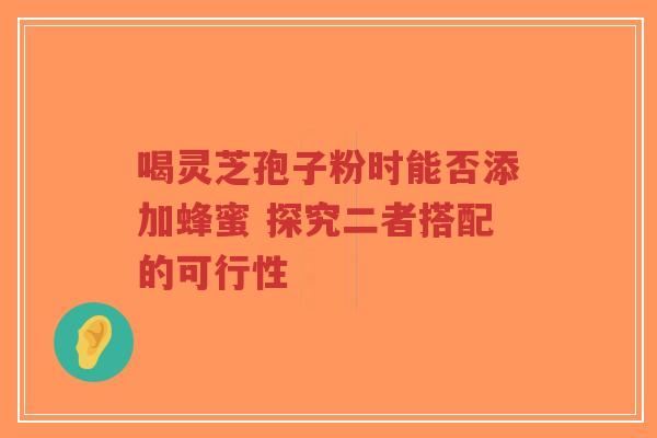 喝灵芝孢子粉时能否添加蜂蜜 探究二者搭配的可行性-第1张图片-超越 喝灵芝孢子粉时能否添加蜂蜜 探究二者搭配的可行性-第1张图片-超越