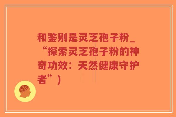 和鉴别是灵芝孢子粉_“探索灵芝孢子粉的神奇功效：天然健康守护者”)-第1张图片-超越