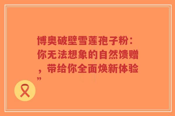 博奥破壁雪莲孢子粉：你无法想象的自然馈赠，带给你全面焕新体验”-第1张图片-超越