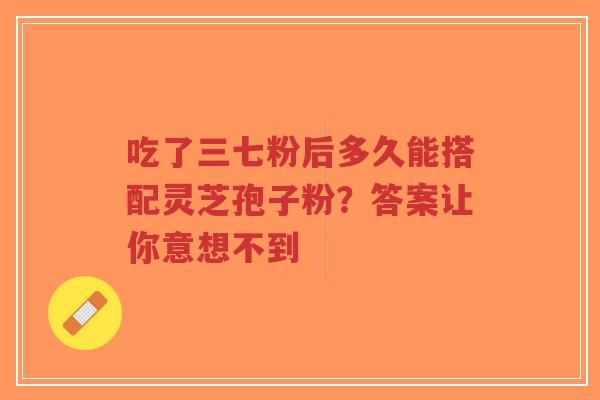 吃了三七粉后多久能搭配灵芝孢子粉?答案让你意想不到-第1张图片-超越 吃了三七粉后多久能搭配灵芝孢子粉?答案让你意想不到-第1张图片-超越