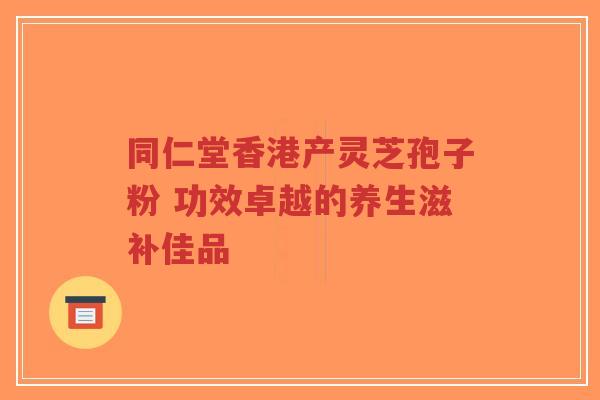同仁堂香港产灵芝孢子粉 功效卓越的养生滋补佳品-第1张图片-超越 同仁堂香港产灵芝孢子粉 功效卓越的养生滋补佳品-第1张图片-超越