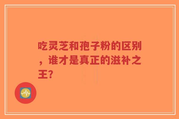 吃灵芝和孢子粉的区别,谁才是真正的滋补之王?-第1张图片-超越 吃灵芝和孢子粉的区别,谁才是真正的滋补之王?-第1张图片-超越