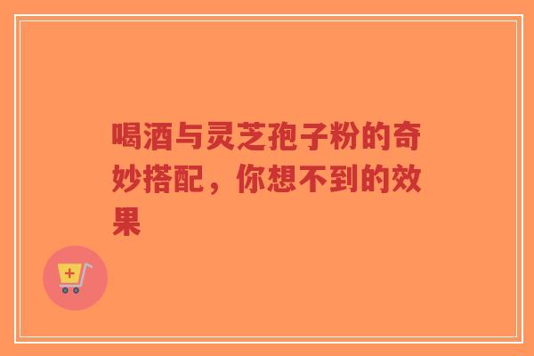 喝酒与灵芝孢子粉的奇妙搭配,你想不到的效果-第1张图片-超越 喝酒与灵芝孢子粉的奇妙搭配,你想不到的效果-第1张图片-超越
