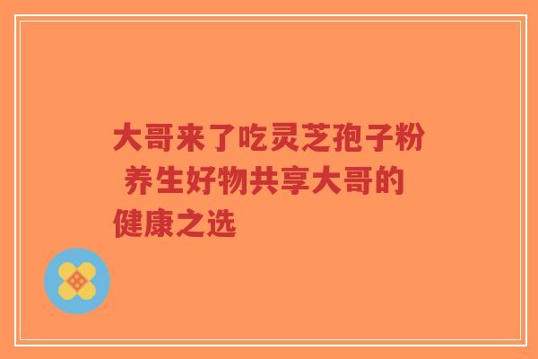 大哥来了吃灵芝孢子粉 养生好物共享大哥的健康之选-第1张图片-超越