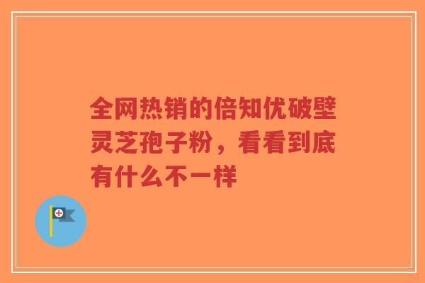 全网热销的倍知优破壁灵芝孢子粉,看看到底有什么不一样-第1张图片-超越 全网热销的倍知优破壁灵芝孢子粉,看看到底有什么不一样-第1张图片-超越