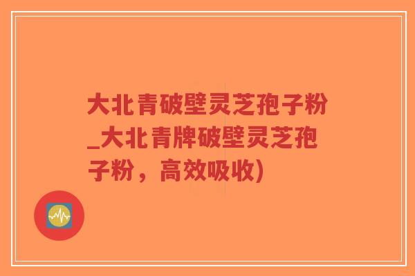 大北青破壁灵芝孢子粉_大北青牌破壁灵芝孢子粉，高效吸收)-第1张图片-超越