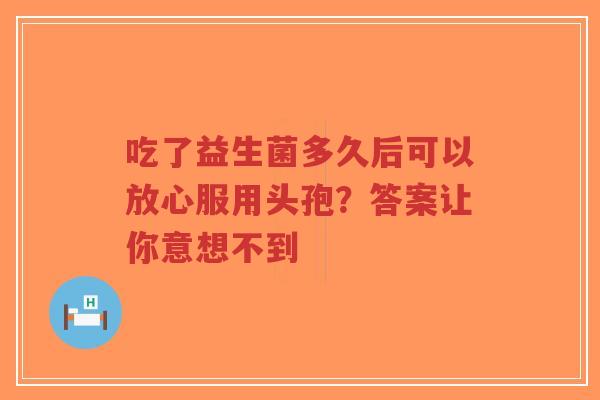 吃了益生菌多久后可以放心服用头孢？答案让你意想不到-第1张图片-超越