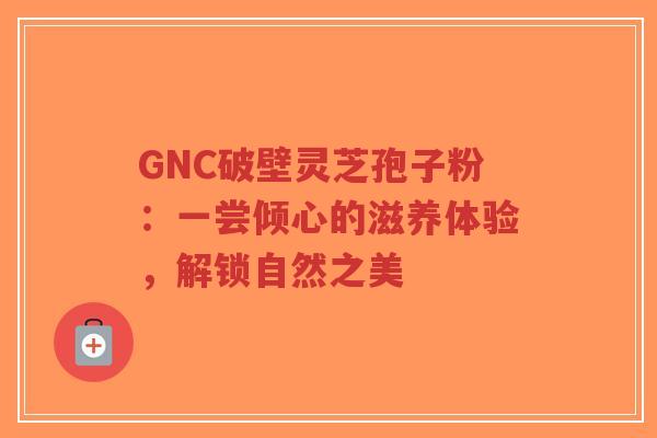 GNC破壁灵芝孢子粉：一尝倾心的滋养体验，解锁自然之美-第1张图片-超越