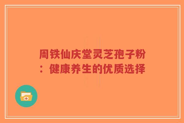 周铁仙庆堂灵芝孢子粉:健康养生的优质选择-第1张图片-超越 周铁仙庆堂灵芝孢子粉:健康养生的优质选择-第1张图片-超越