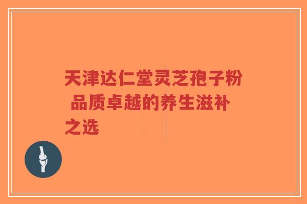 天津达仁堂灵芝孢子粉 品质卓越的养生滋补之选-第1张图片-超越 天津达仁堂灵芝孢子粉 品质卓越的养生滋补之选-第1张图片-超越