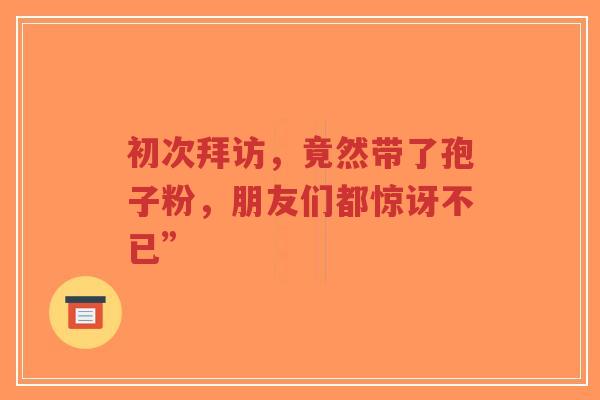 初次拜访,竟然带了孢子粉,朋友们都惊讶不已”-第1张图片-超越 初次拜访,竟然带了孢子粉,朋友们都惊讶不已”-第1张图片-超越