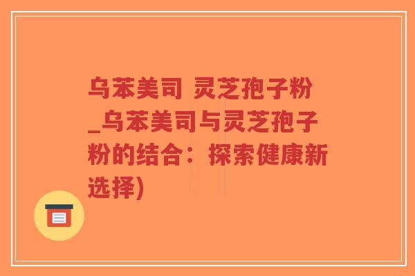 乌苯美司 灵芝孢子粉_乌苯美司与灵芝孢子粉的结合：探索健康新选择)-第1张图片-超越