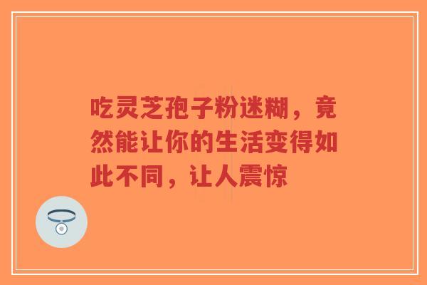 吃灵芝孢子粉迷糊，竟然能让你的生活变得如此不同，让人震惊-第1张图片-超越