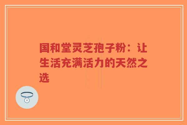 国和堂灵芝孢子粉：让生活充满活力的天然之选-第1张图片-超越