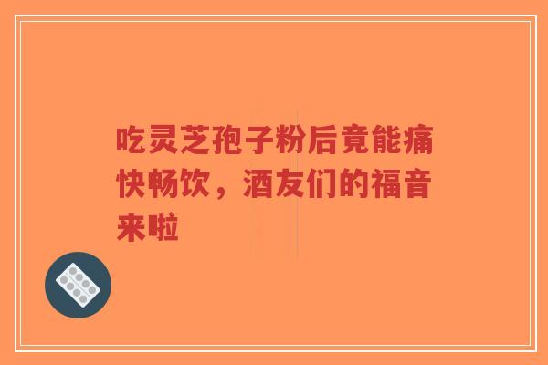吃灵芝孢子粉后竟能痛快畅饮,酒友们的福音来啦-第1张图片-超越 吃灵芝孢子粉后竟能痛快畅饮,酒友们的福音来啦-第1张图片-超越