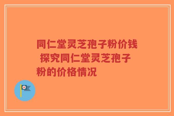 同仁堂灵芝孢子粉价钱 探究同仁堂灵芝孢子粉的价格情况-第1张图片-超越 同仁堂灵芝孢子粉价钱 探究同仁堂灵芝孢子粉的价格情况-第1张图片-超越