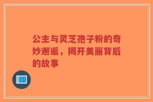 公主与灵芝孢子粉的奇妙邂逅,揭开美丽背后的故事-第1张图片-超越 公主与灵芝孢子粉的奇妙邂逅,揭开美丽背后的故事-第1张图片-超越