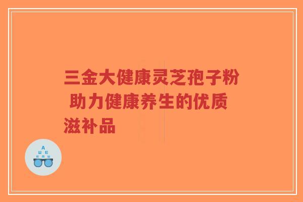 三金大健康灵芝孢子粉 助力健康养生的优质滋补品-第1张图片-超越 三金大健康灵芝孢子粉 助力健康养生的优质滋补品-第1张图片-超越