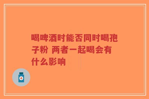 喝啤酒时能否同时喝孢子粉 两者一起喝会有什么影响-第1张图片-超越