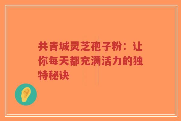 共青城灵芝孢子粉:让你每天都充满活力的独特秘诀-第1张图片-超越 共青城灵芝孢子粉:让你每天都充满活力的独特秘诀-第1张图片-超越