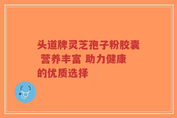 头道牌灵芝孢子粉胶囊 营养丰富 助力健康的优质选择-第1张图片-超越