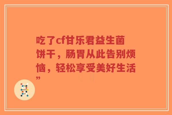 吃了cf甘乐君益生菌饼干,肠胃从此告别烦恼,轻松享受美好生活”-第1张图片-超越 吃了cf甘乐君益生菌饼干,肠胃从此告别烦恼,轻松享受美好生活”-第1张图片-超越
